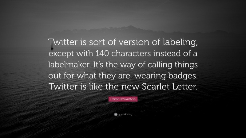 Carrie Brownstein Quote: “Twitter is sort of version of labeling, except with 140 characters instead of a labelmaker. It’s the way of calling things out for what they are, wearing badges. Twitter is like the new Scarlet Letter.”