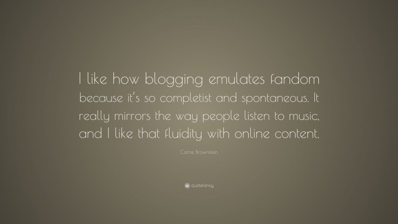 Carrie Brownstein Quote: “I like how blogging emulates fandom because it’s so completist and spontaneous. It really mirrors the way people listen to music, and I like that fluidity with online content.”