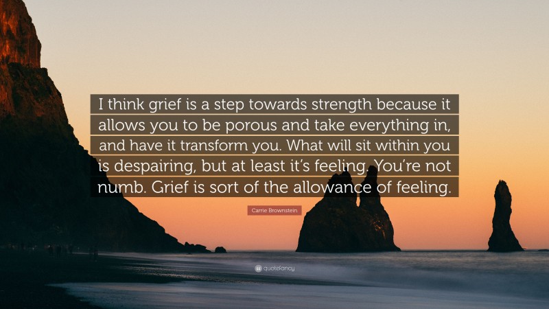Carrie Brownstein Quote: “I think grief is a step towards strength because it allows you to be porous and take everything in, and have it transform you. What will sit within you is despairing, but at least it’s feeling. You’re not numb. Grief is sort of the allowance of feeling.”