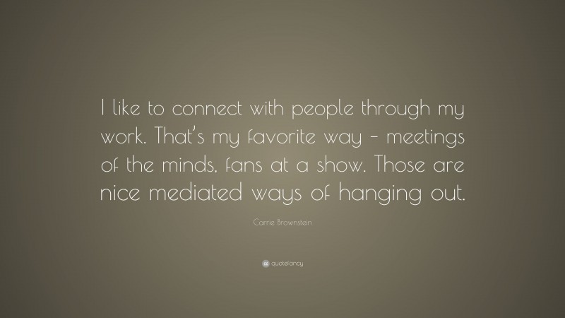 Carrie Brownstein Quote: “I like to connect with people through my work. That’s my favorite way – meetings of the minds, fans at a show. Those are nice mediated ways of hanging out.”