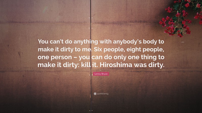 Lenny Bruce Quote: “You can’t do anything with anybody’s body to make it dirty to me. Six people, eight people, one person – you can do only one thing to make it dirty: kill it. Hiroshima was dirty.”