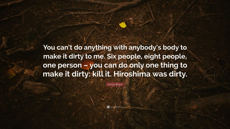 Lenny Bruce Quote: “You can’t do anything with anybody’s body to make it dirty to me. Six people, eight people, one person – you can do only one thing to make it dirty: kill it. Hiroshima was dirty.”