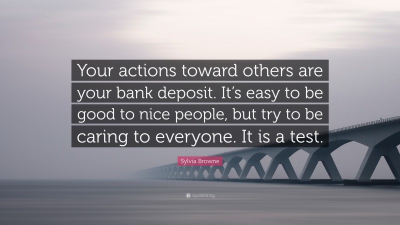 Sylvia Browne Quote: “Your actions toward others are your bank deposit. It’s easy to be good to nice people, but try to be caring to everyone. It is a test.”