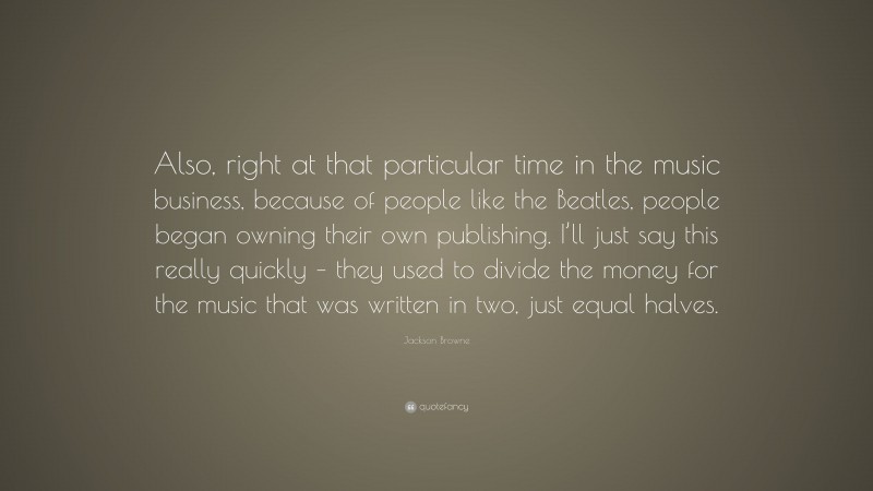 Jackson Browne Quote: “Also, right at that particular time in the music business, because of people like the Beatles, people began owning their own publishing. I’ll just say this really quickly – they used to divide the money for the music that was written in two, just equal halves.”
