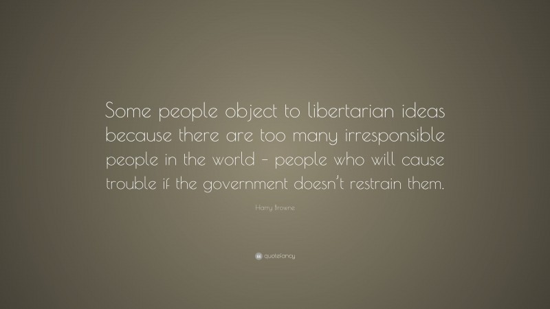 Harry Browne Quote: “Some people object to libertarian ideas because there are too many irresponsible people in the world – people who will cause trouble if the government doesn’t restrain them.”
