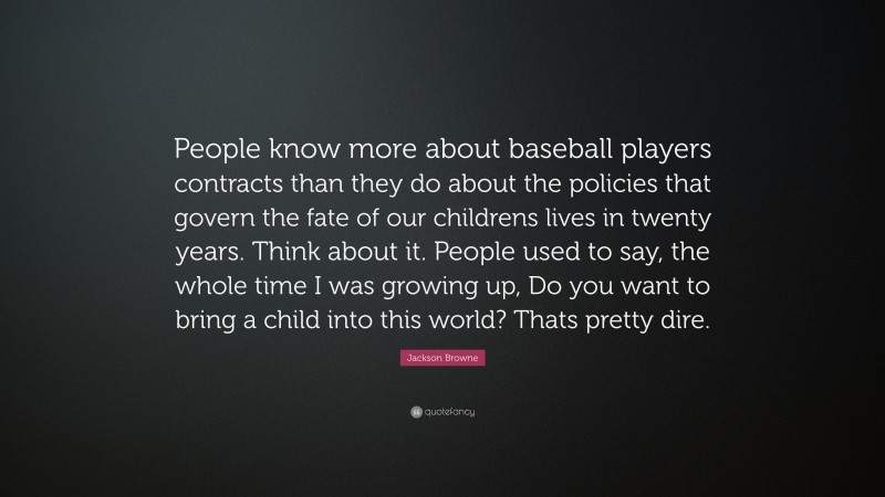 Jackson Browne Quote: “People know more about baseball players contracts than they do about the policies that govern the fate of our childrens lives in twenty years. Think about it. People used to say, the whole time I was growing up, Do you want to bring a child into this world? Thats pretty dire.”