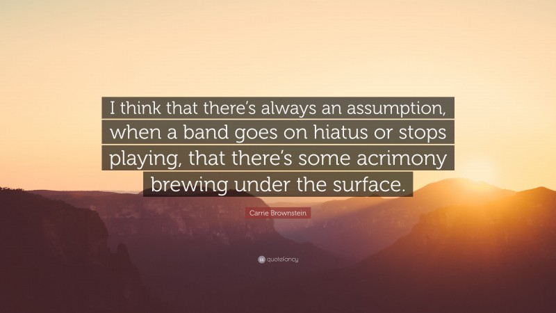 Carrie Brownstein Quote: “I think that there’s always an assumption, when a band goes on hiatus or stops playing, that there’s some acrimony brewing under the surface.”