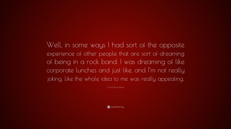 Carrie Brownstein Quote: “Well, in some ways I had sort of the opposite experience of other people that are sort of dreaming of being in a rock band. I was dreaming of like corporate lunches and just like, and I’m not really joking. Like the whole idea to me was really appealing.”