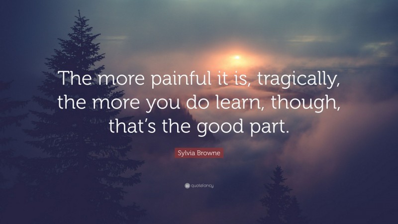 Sylvia Browne Quote: “The more painful it is, tragically, the more you do learn, though, that’s the good part.”