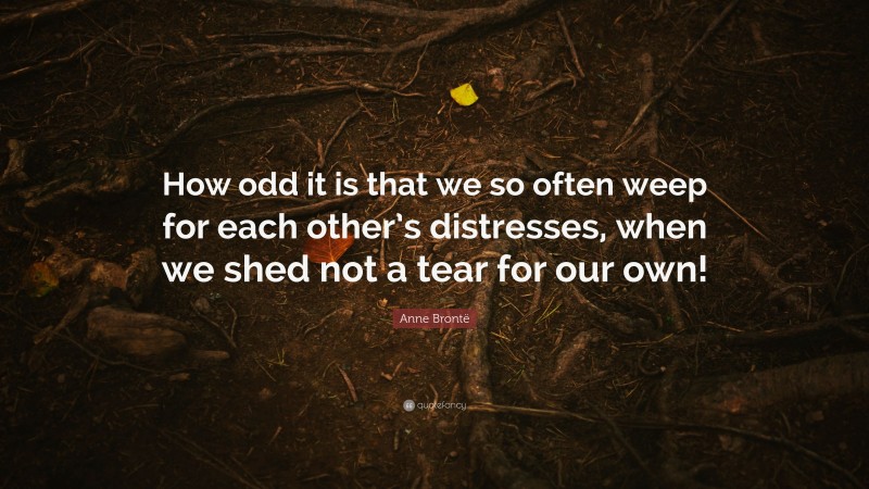 Anne Brontë Quote: “How odd it is that we so often weep for each other’s distresses, when we shed not a tear for our own!”