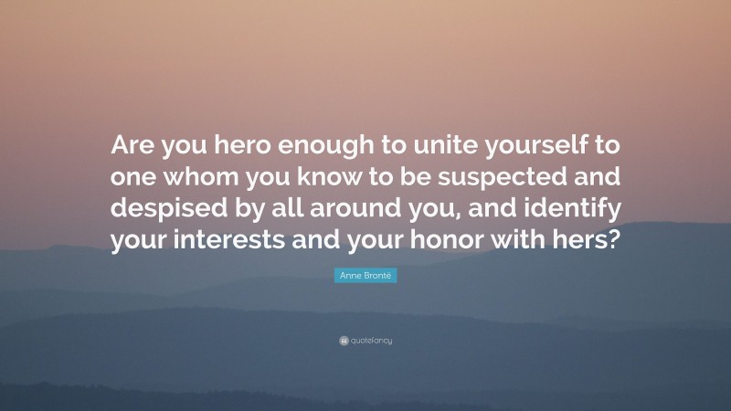 Anne Brontë Quote: “Are you hero enough to unite yourself to one whom you know to be suspected and despised by all around you, and identify your interests and your honor with hers?”