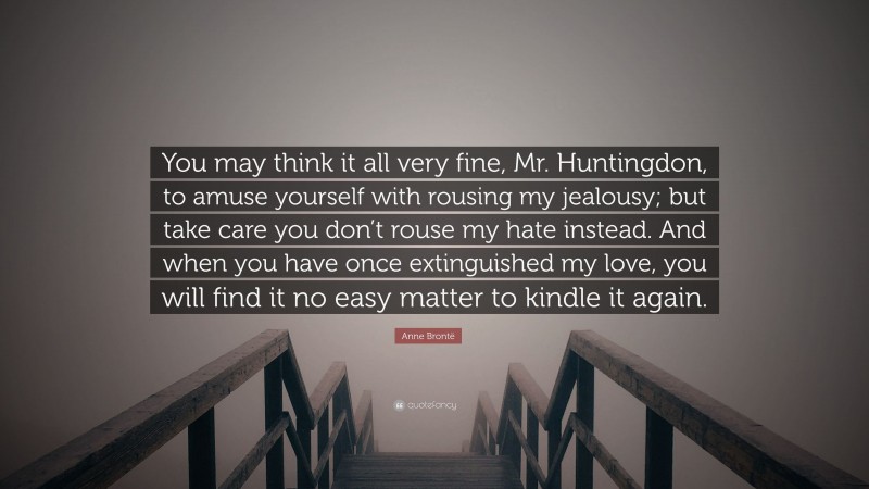 Anne Brontë Quote: “You may think it all very fine, Mr. Huntingdon, to amuse yourself with rousing my jealousy; but take care you don’t rouse my hate instead. And when you have once extinguished my love, you will find it no easy matter to kindle it again.”