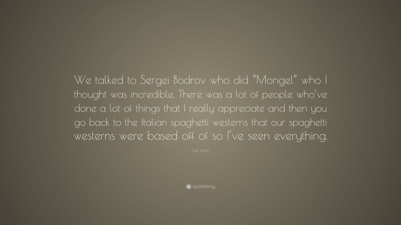 Josh Brolin Quote: “We talked to Sergei Bodrov who did “Mongel” who I thought was incredible. There was a lot of people who’ve done a lot of things that I really appreciate and then you go back to the Italian spaghetti westerns that our spaghetti westerns were based off of so I’ve seen everything.”