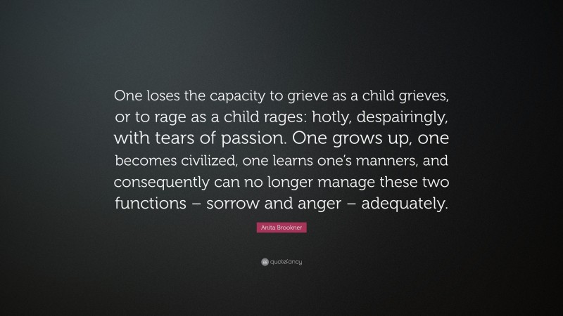 Anita Brookner Quote: “One loses the capacity to grieve as a child grieves, or to rage as a child rages: hotly, despairingly, with tears of passion. One grows up, one becomes civilized, one learns one’s manners, and consequently can no longer manage these two functions – sorrow and anger – adequately.”