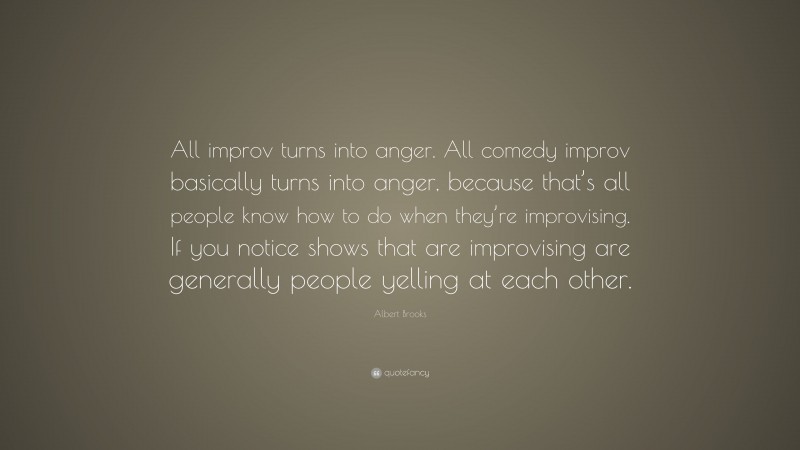 Albert Brooks Quote: “All improv turns into anger. All comedy improv basically turns into anger, because that’s all people know how to do when they’re improvising. If you notice shows that are improvising are generally people yelling at each other.”