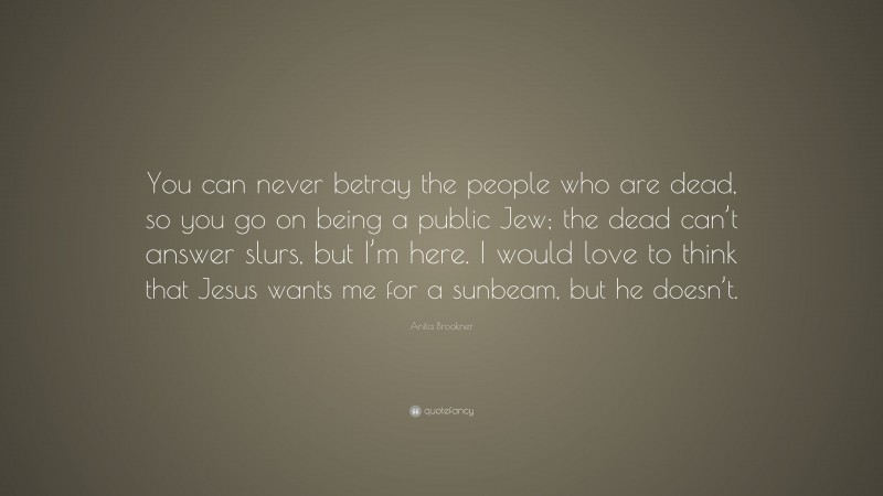 Anita Brookner Quote: “You can never betray the people who are dead, so you go on being a public Jew; the dead can’t answer slurs, but I’m here. I would love to think that Jesus wants me for a sunbeam, but he doesn’t.”