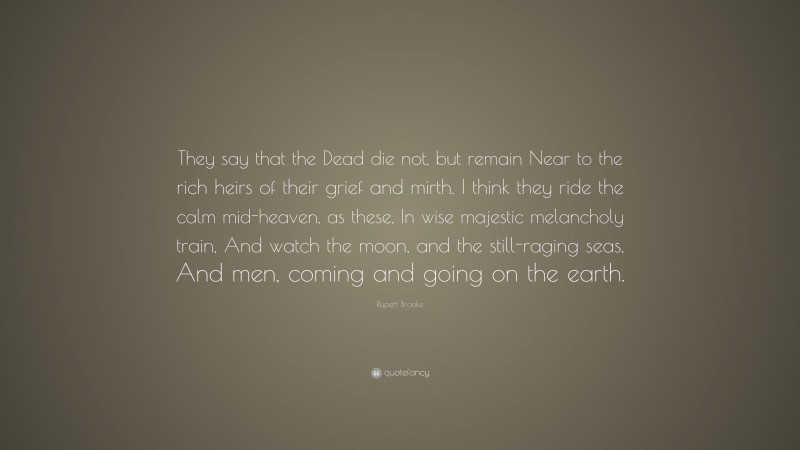 Rupert Brooke Quote: “They say that the Dead die not, but remain Near to the rich heirs of their grief and mirth. I think they ride the calm mid-heaven, as these, In wise majestic melancholy train, And watch the moon, and the still-raging seas, And men, coming and going on the earth.”