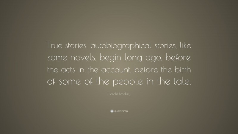 Harold Brodkey Quote: “True stories, autobiographical stories, like some novels, begin long ago, before the acts in the account, before the birth of some of the people in the tale.”