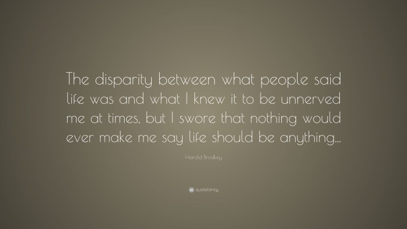 Harold Brodkey Quote: “The disparity between what people said life was and what I knew it to be unnerved me at times, but I swore that nothing would ever make me say life should be anything...”
