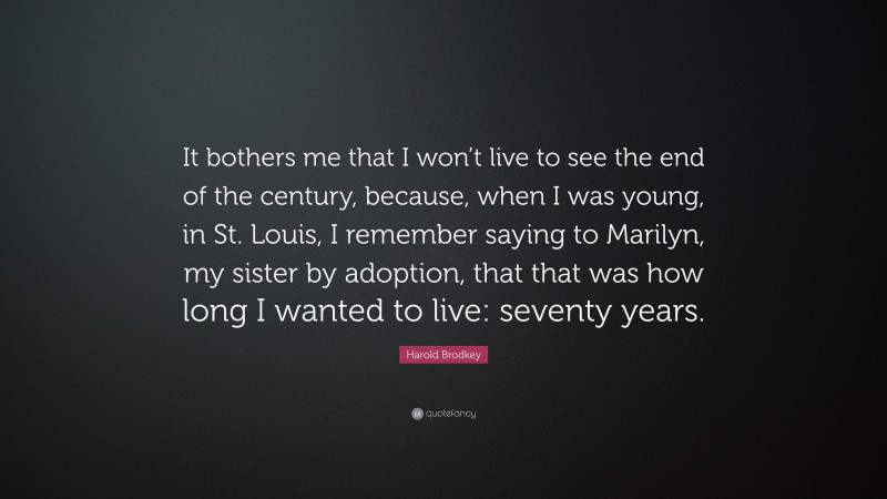 Harold Brodkey Quote: “It bothers me that I won’t live to see the end of the century, because, when I was young, in St. Louis, I remember saying to Marilyn, my sister by adoption, that that was how long I wanted to live: seventy years.”