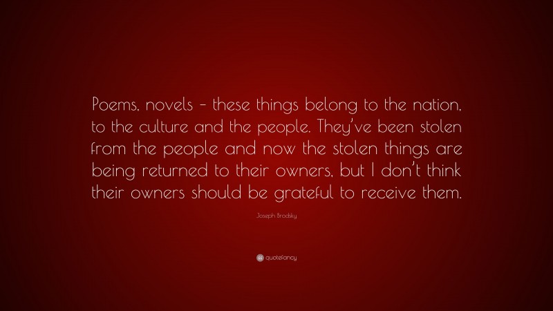 Joseph Brodsky Quote: “Poems, novels – these things belong to the nation, to the culture and the people. They’ve been stolen from the people and now the stolen things are being returned to their owners, but I don’t think their owners should be grateful to receive them.”