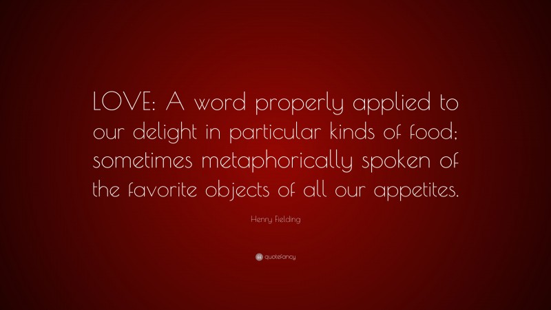 Henry Fielding Quote: “LOVE: A word properly applied to our delight in particular kinds of food; sometimes metaphorically spoken of the favorite objects of all our appetites.”