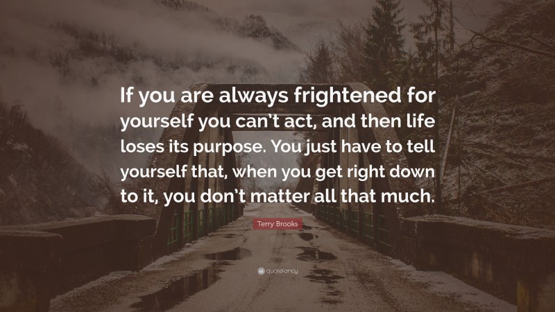Terry Brooks Quote: “If you are always frightened for yourself you can’t act, and then life loses its purpose. You just have to tell yourself that, when you get right down to it, you don’t matter all that much.”