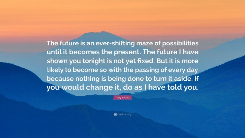 Terry Brooks Quote: “The future is an ever-shifting maze of possibilities until it becomes the present. The future I have shown you tonight is not yet fixed. But it is more likely to become so with the passing of every day because nothing is being done to turn it aside. If you would change it, do as I have told you.”