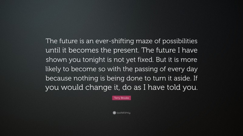 Terry Brooks Quote: “The future is an ever-shifting maze of possibilities until it becomes the present. The future I have shown you tonight is not yet fixed. But it is more likely to become so with the passing of every day because nothing is being done to turn it aside. If you would change it, do as I have told you.”