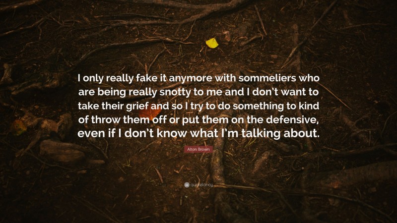 Alton Brown Quote: “I only really fake it anymore with sommeliers who are being really snotty to me and I don’t want to take their grief and so I try to do something to kind of throw them off or put them on the defensive, even if I don’t know what I’m talking about.”