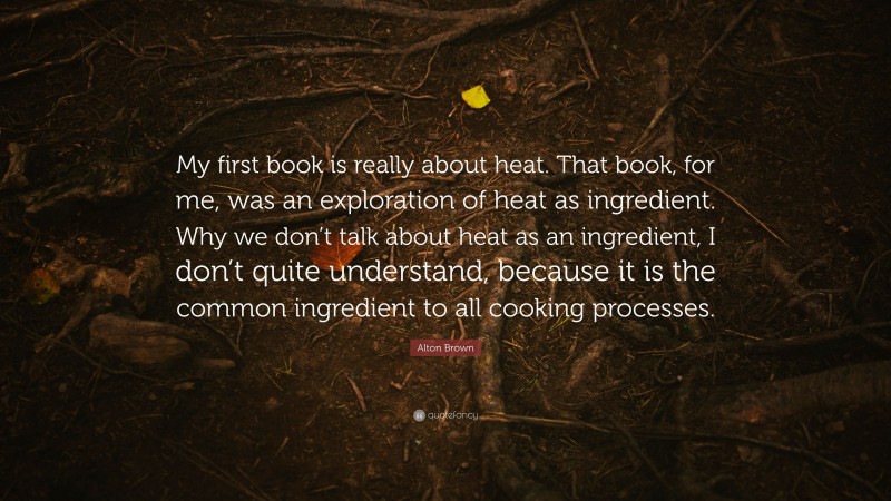 Alton Brown Quote: “My first book is really about heat. That book, for me, was an exploration of heat as ingredient. Why we don’t talk about heat as an ingredient, I don’t quite understand, because it is the common ingredient to all cooking processes.”