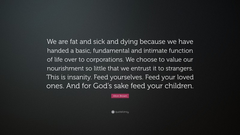 Alton Brown Quote: “We are fat and sick and dying because we have handed a basic, fundamental and intimate function of life over to corporations. We choose to value our nourishment so little that we entrust it to strangers. This is insanity. Feed yourselves. Feed your loved ones. And for God’s sake feed your children.”