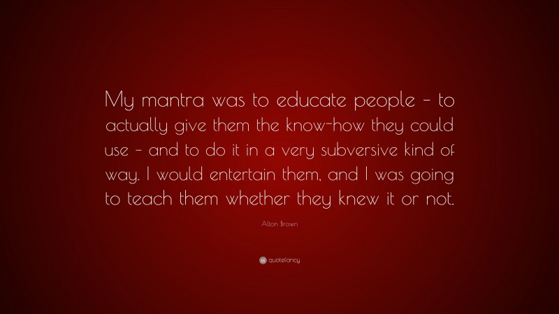 Alton Brown Quote: “My mantra was to educate people – to actually give them the know-how they could use – and to do it in a very subversive kind of way. I would entertain them, and I was going to teach them whether they knew it or not.”