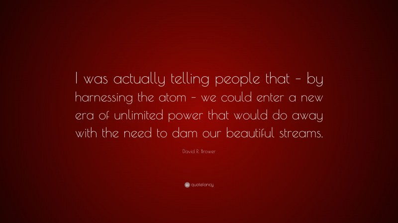 David R. Brower Quote: “I was actually telling people that – by harnessing the atom – we could enter a new era of unlimited power that would do away with the need to dam our beautiful streams.”