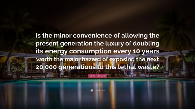 David R. Brower Quote: “Is the minor convenience of allowing the present generation the luxury of doubling its energy consumption every 10 years worth the major hazard of exposing the next 20,000 generations to this lethal waste?”