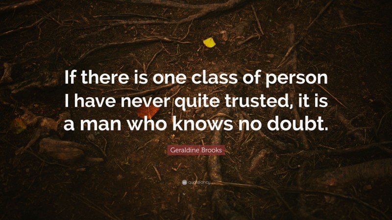 Geraldine Brooks Quote: “If there is one class of person I have never quite trusted, it is a man who knows no doubt.”