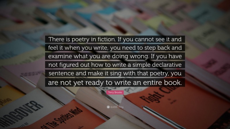 Terry Brooks Quote: “There is poetry in fiction. If you cannot see it and feel it when you write, you need to step back and examine what you are doing wrong. If you have not figured out how to write a simple declarative sentence and make it sing with that poetry, you are not yet ready to write an entire book.”