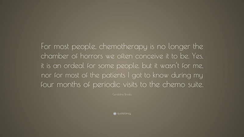 Geraldine Brooks Quote: “For most people, chemotherapy is no longer the chamber of horrors we often conceive it to be. Yes, it is an ordeal for some people, but it wasn’t for me, nor for most of the patients I got to know during my four months of periodic visits to the chemo suite.”