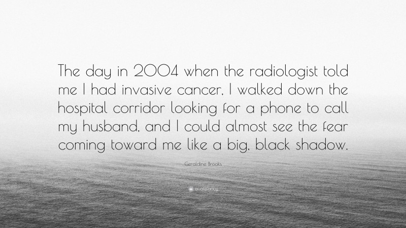 Geraldine Brooks Quote: “The day in 2004 when the radiologist told me I had invasive cancer, I walked down the hospital corridor looking for a phone to call my husband, and I could almost see the fear coming toward me like a big, black shadow.”