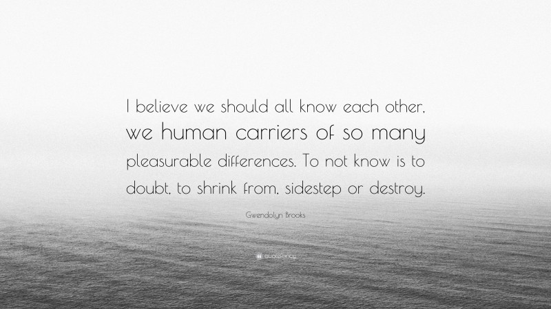 Gwendolyn Brooks Quote: “I believe we should all know each other, we human carriers of so many pleasurable differences. To not know is to doubt, to shrink from, sidestep or destroy.”
