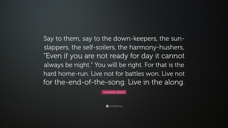 Gwendolyn Brooks Quote: “Say to them, say to the down-keepers, the sun-slappers, the self-soilers, the harmony-hushers, “Even if you are not ready for day it cannot always be night.” You will be right. For that is the hard home-run. Live not for battles won. Live not for the-end-of-the-song. Live in the along.”