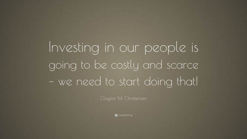 Clayton M. Christensen Quote: “Investing in our people is going to be costly and scarce – we need to start doing that!”