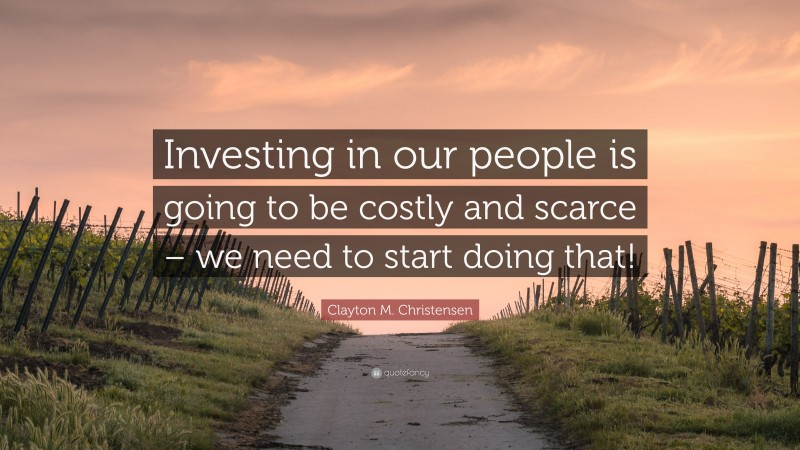 Clayton M. Christensen Quote: “Investing in our people is going to be costly and scarce – we need to start doing that!”