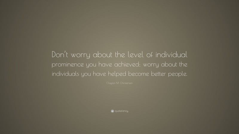 Clayton M. Christensen Quote: “Don’t worry about the level of individual prominence you have achieved; worry about the individuals you have helped become better people.”