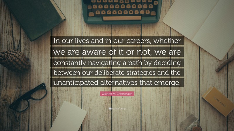 Clayton M. Christensen Quote: “In our lives and in our careers, whether we are aware of it or not, we are constantly navigating a path by deciding between our deliberate strategies and the unanticipated alternatives that emerge.”