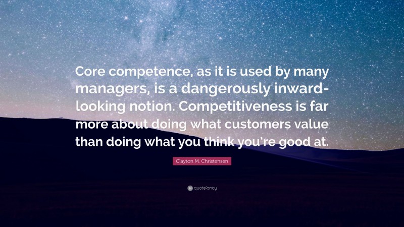 Clayton M. Christensen Quote: “Core competence, as it is used by many managers, is a dangerously inward-looking notion. Competitiveness is far more about doing what customers value than doing what you think you’re good at.”