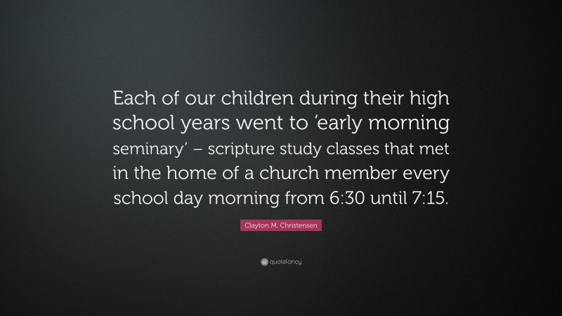 Clayton M. Christensen Quote: “Each of our children during their high school years went to ‘early morning seminary’ – scripture study classes that met in the home of a church member every school day morning from 6:30 until 7:15.”