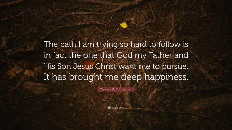 Clayton M. Christensen Quote: “The path I am trying so hard to follow is in fact the one that God my Father and His Son Jesus Christ want me to pursue. It has brought me deep happiness.”