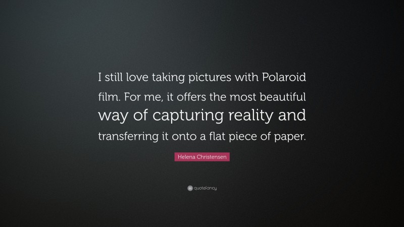Helena Christensen Quote: “I still love taking pictures with Polaroid film. For me, it offers the most beautiful way of capturing reality and transferring it onto a flat piece of paper.”