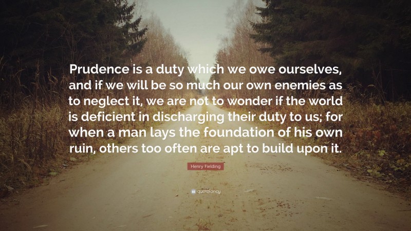 Henry Fielding Quote: “Prudence is a duty which we owe ourselves, and if we will be so much our own enemies as to neglect it, we are not to wonder if the world is deficient in discharging their duty to us; for when a man lays the foundation of his own ruin, others too often are apt to build upon it.”